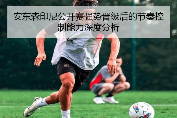 安东森印尼公开赛强势晋级后的节奏控制能力深度分析